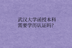 武汉大学函授本科需要学历认证吗？